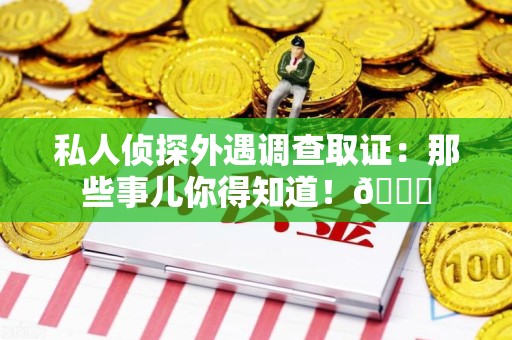 惠安私人侦探外遇调查取证：那些事儿你得知道！😎