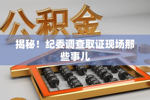 惠安揭秘！纪委调查取证现场那些事儿