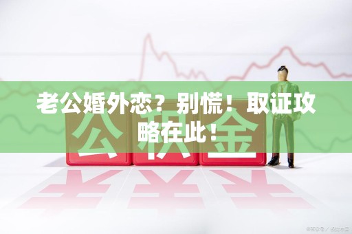 惠安老公婚外恋？别慌！取证攻略在此！