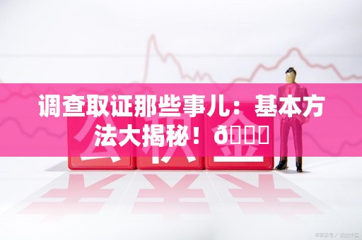 惠安调查取证那些事儿：基本方法大揭秘！😎