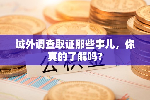 惠安域外调查取证那些事儿，你真的了解吗？