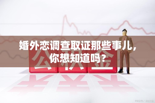 惠安婚外恋调查取证那些事儿，你想知道吗？