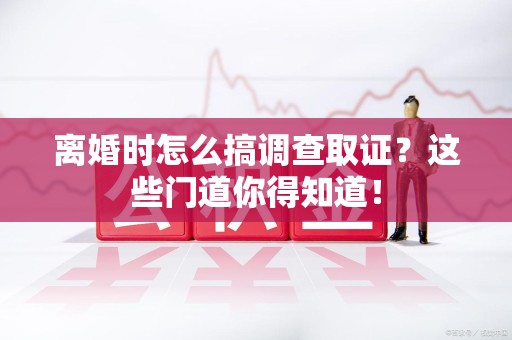 惠安离婚时怎么搞调查取证？这些门道你得知道！