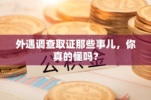 惠安外遇调查取证那些事儿，你真的懂吗？